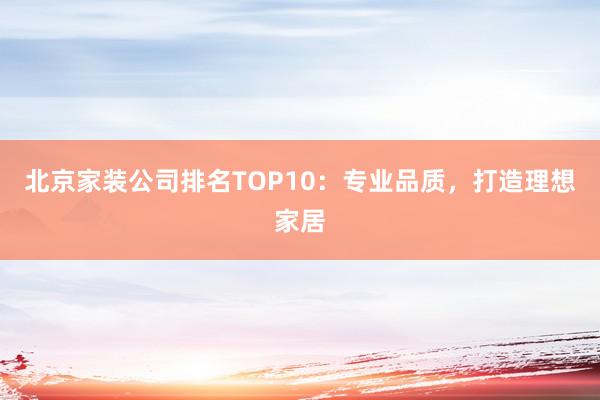 北京家装公司排名TOP10：专业品质，打造理想家居